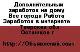 Дополнительный заработок на дому - Все города Работа » Заработок в интернете   . Тверская обл.,Осташков г.